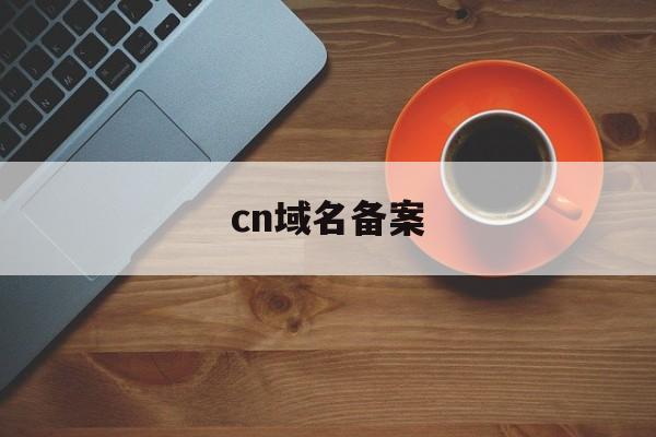 cn域名备案:(域名备案在哪里备案)