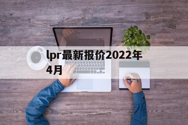 lpr最新报价2022年4月:(2022年4月的lpr利率是多少)