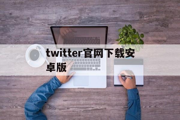 twitter官网下载安卓版的简单介绍